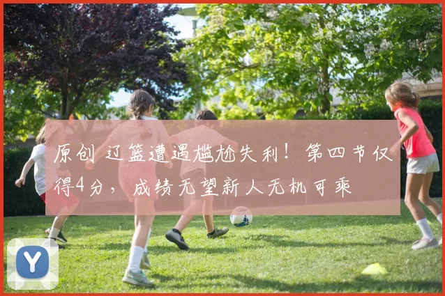 原创 辽篮遭遇尴尬失利！第四节仅得4分，成绩无望新人无机可乘