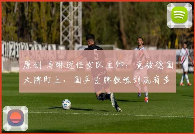 原创 马琳连任女队主帅，竟被德国大牌盯上，国乒金牌教练到底有多火？