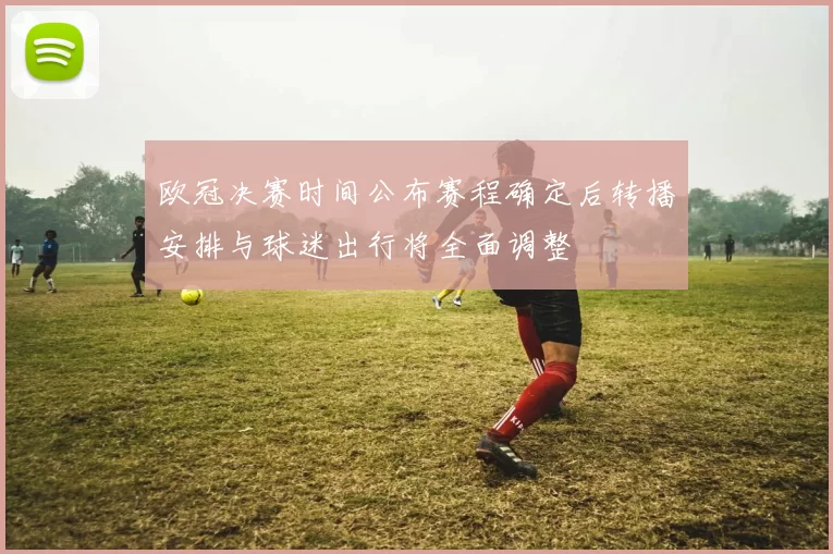 欧冠决赛时间公布赛程确定后转播安排与球迷出行将全面调整