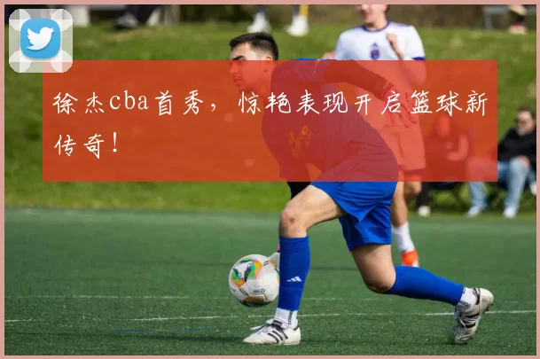 徐杰cba首秀，惊艳表现开启篮球新传奇！