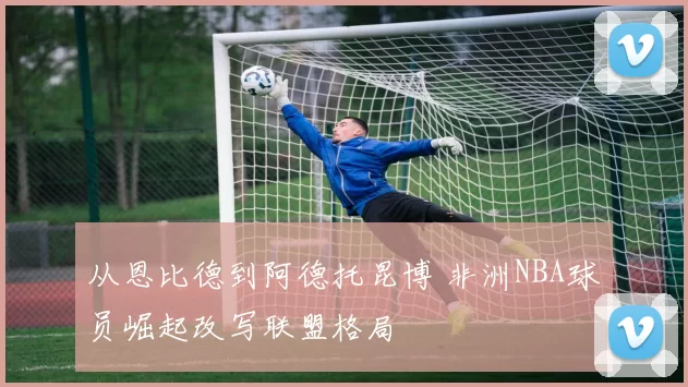 从恩比德到阿德托昆博 非洲NBA球员崛起改写联盟格局