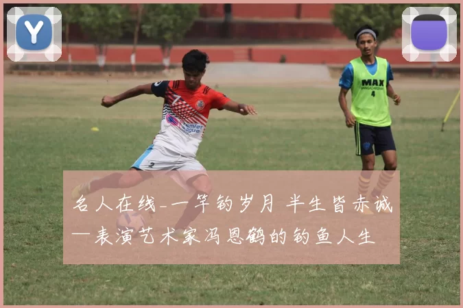 名人在线_一竿钓岁月 半生皆赤诚—表演艺术家冯恩鹤的钓鱼人生