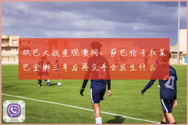 双巴大战重现澳网，萨巴伦卡和莱巴金娜三年后再交手会发生什么