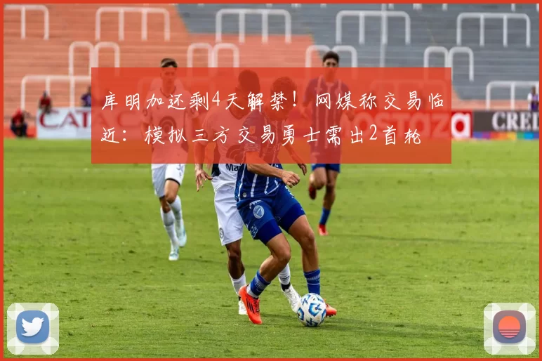 库明加还剩4天解禁！网媒称交易临近：模拟三方交易勇士需出2首轮