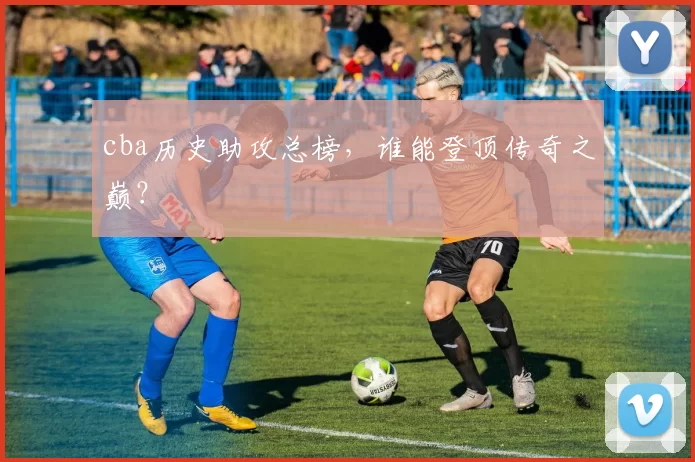 cba历史助攻总榜，谁能登顶传奇之巅？