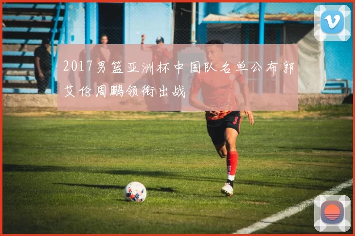 2017男篮亚洲杯中国队名单公布郭艾伦周鹏领衔出战