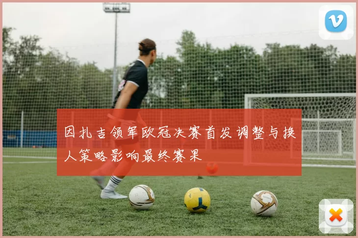 因扎吉领军欧冠决赛首发调整与换人策略影响最终赛果