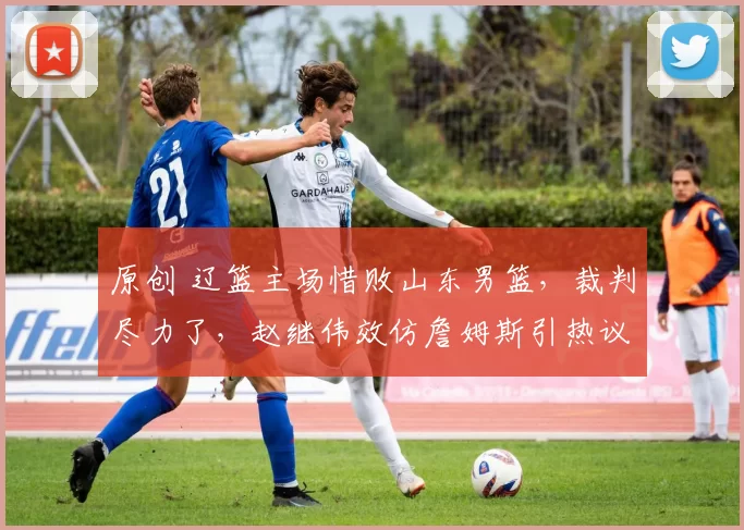 原创 辽篮主场惜败山东男篮，裁判尽力了，赵继伟效仿詹姆斯引热议