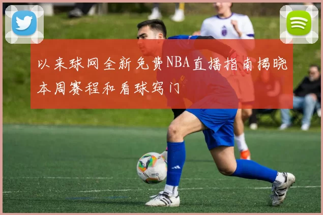 以来球网全新免费NBA直播指南揭晓本周赛程和看球窍门