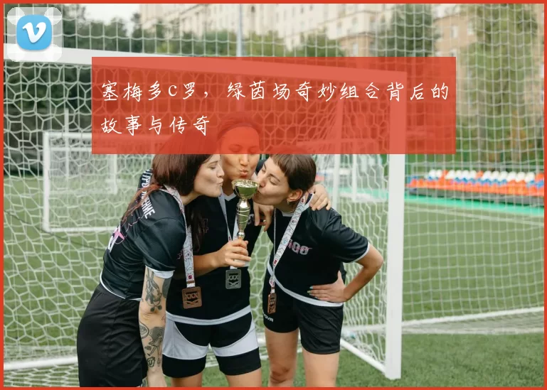 塞梅多c罗，绿茵场奇妙组合背后的故事与传奇