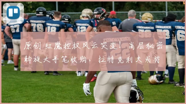 原创 红魔控权风云突变！高层秘密斡旋大手笔收购，拉特克利夫或将被迫让位