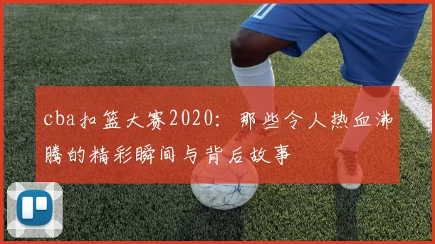 cba扣篮大赛2020：那些令人热血沸腾的精彩瞬间与背后故事