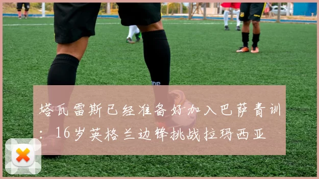 塔瓦雷斯已经准备好加入巴萨青训:16岁英格兰边锋挑战拉玛西亚