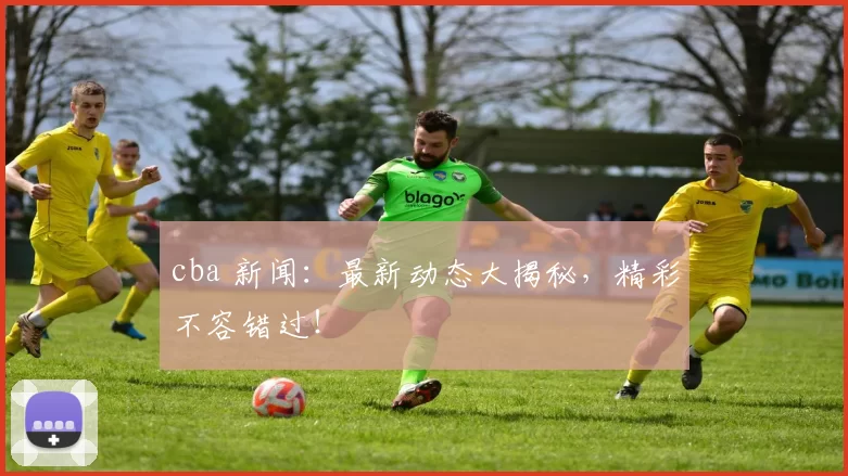 cba 新闻：最新动态大揭秘，精彩不容错过！