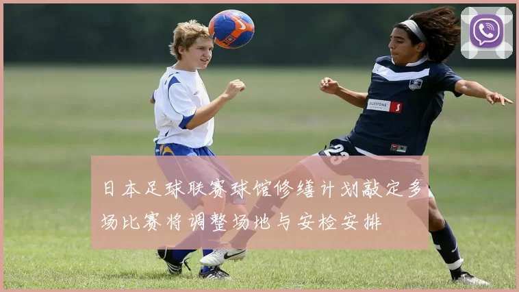 日本足球联赛球馆修缮计划敲定多场比赛将调整场地与安检安排