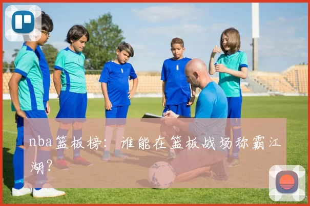 nba篮板榜：谁能在篮板战场称霸江湖？