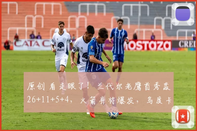 原创 看走眼了!兰代尔老鹰首秀轰26+11+5+4,火箭弃将爆发,乌度卡难辞其咎