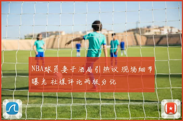NBA球员妻子酒局引热议 现场细节曝光 社媒评论两极分化