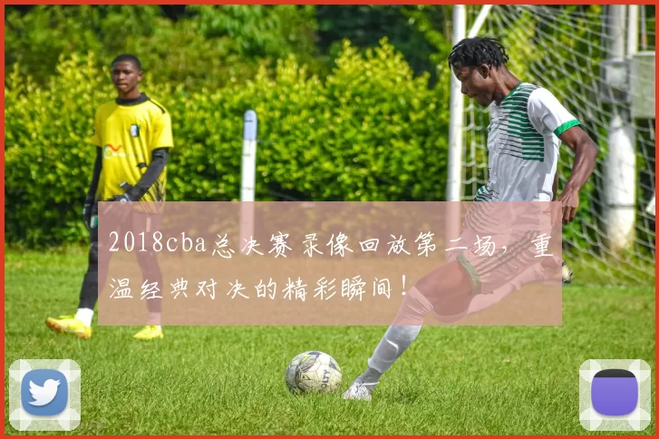 2018cba总决赛录像回放第二场，重温经典对决的精彩瞬间！